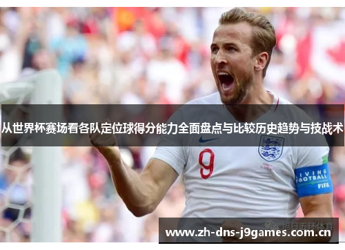 从世界杯赛场看各队定位球得分能力全面盘点与比较历史趋势与技战术 从世界杯赛场看各队定位球得分能力全面盘点与比较历史趋势与技战术